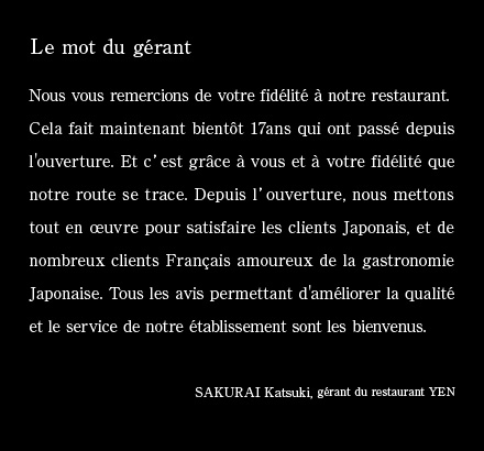 Le mot du gérant: Nous vous remercions de votre fidélité à notre restaurant. Cela fait maintenant bientôt 17ans qui ont passé depuis l'ouverture. Et c’est grâce à vous et à votre fidélité que notre route se trace. Depuis l’ouverture, nous mettons tout en œuvre pour satisfaire les clients Japonais, et de nombreux clients Français amoureux de la gastronomie Japonaise. Tous les avis permettant d'améliorer la qualité et le service de notre établissement sont les bienvenus.