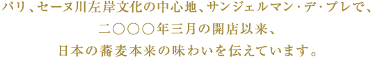 パリ、セーヌ川左岸文化の中心地、サンジェルマン・デ・プレで、二○○○年三月の開店以来、日本の蕎麦本来の味わいを伝えています。